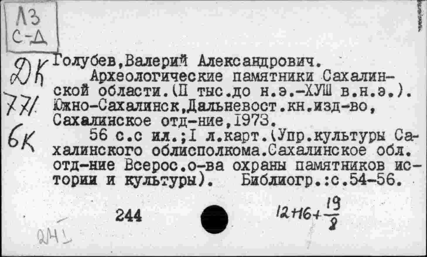 ﻿Толубев,Валерий Александрович.
Археологические памятники Сахалинской области.Ш тыс.до н.э.-ХУШ в.н.э,). Южно-Сахалинск,Дальневост.кн«изд-во, Сахалинское отд-ние,1973.
56 с.с ил.;1 л.картДУпр.культуры Сахалинского облисполкома.Сахалинекое обл. отд-ние Всерос.о-ва охраны памятников истории и культуры). Библиогр.:с.54-56.
244 Ж 12*16+-?